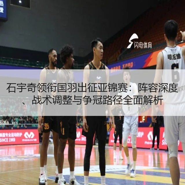 石宇奇领衔国羽出征亚锦赛:阵容深度、战术调整与争冠路径全面解析