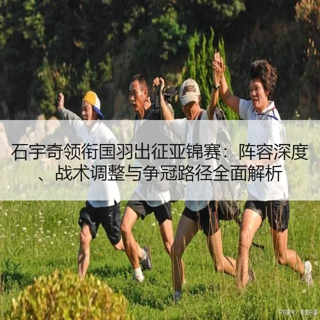 石宇奇领衔国羽出征亚锦赛：阵容深度、战术调整与争冠路径全面解析